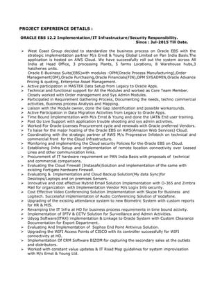PROJECT EXPERIENCE DETAILS :
ORACLE EBS 12.2 Implementation/IT Infrastructure/Security Responsibility.
Since : Jul-2015 Till Date.
 West Coast Group decided to standardize the business process on Oracle EBS with the
strategic implementation partner M/s Ernst & Young Global Limited on Pan India Basis.The
application is hosted on AWS Cloud. We have successfully roll out the system across All
India at Head Office, 3 processing Plants, 5 farms Locations, 8 Warehouse hubs,3
hatcheries units.
Oracle E-Business Suite(EBS)with modules :OPM(Oracle Process Manufacturing),Order
Management(OM),Oracle Purchasing,Oracle Financials(FIN),OPM SYSADMIN,Oracle Advance
Pricing & quoting, Enterprise Asset Management.
 Active participation in MASTER Data Setup from Legacy to Oracle Apps.
 Technical and functional support for All the Modules and worked as Core Team Member.
Closely worked with Order management and Sys Admin Modules.
 Participated in Requirement Gathering Process, Documenting the needs, techno commercial
activities, Business process Analysis and Mapping.
 Liaison with the Module owner, done the Gap Identification and possible workarounds.
 Active Participation in Data Migration Activities from Legacy to Oracle Apps.
 Time Bound Implementation with M/s Ernst & Young and done the UAT& End user training.
 Post Go Live Support with application trouble shooting and sys admin activities.
 Worked For Oracle Licenses Procurement cycle and renewals with Oracle preferred Vendors.
 To liaise for the major hosting of the Oracle EBS on AWS(Amazon Web Services) Cloud.
 Coordinating with the strategic partner of AWS M/s Progressive Infotech on technical and
commercial front for the Cloud Infrastructure.
 Monitoring and implementing the Cloud security Policies for the Oracle EBS on Cloud.
 Establishing Infra Setup and implementation of remote location connectivity over Leased
Lines and other communication links.
 Procurement of IT hardware requirement on PAN India Basis with proposals of technical
and commercial comparisons.
 Evaluating the Cloud Firewall (Instasafe)Solution and implementation of the same with
existing Fortigate hardware Firewall.
 Evaluating & Implementation and Cloud Backup Solution(My data Sync)for
Desktops/Laptops and on premises Servers.
 Innovative and cost effective Hybrid Email Solution Implementation with O-365 and Zimbra
Mail for organization with Implementation Vendor M/s Logix Info security.
 Cost Effective Video Conferencing Solution Implementation with Skype for Business and
Logitech. Successful implementation of Audio Conferencing Solution of Vodafone.
 Upgrading of the existing attendance system to new Biometric System with custom reports
for HR & MIS.
 Revamping the IT Infra at HO for business process requirements in time bound activity.
 Implementation of IPTV & CCTV Solution for Surveillance and Admin Activities.
 Udyog Software(ITAX) implementation & Linkage to Oracle System with Custom Clearance
Documentation for Export Department.
 Evaluating And Implementation of Sophos End Point Antivirus Solution.
 Upgrading the WIFI Access Points of CISCO with its controller successfully for WIFI
connectivity at HO.
 Implementation Of CRM Software BIZOM for capturing the secondary sales at the outlets
and distributors.
 Worked with constant value updates & IT Road Map guidelines for system improvisation
with M/s Ernst & Young Ltd.
 