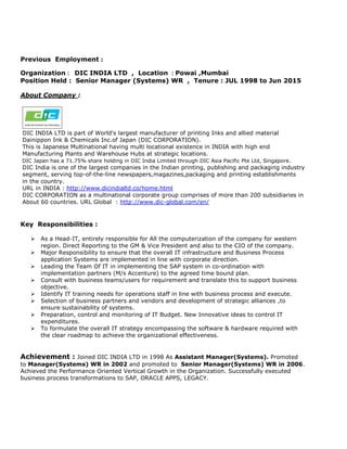Previous Employment :
Organization : DIC INDIA LTD , Location : Powai ,Mumbai
Position Held : Senior Manager (Systems) WR , Tenure : JUL 1998 to Jun 2015
About Company :
DIC INDIA LTD is part of World's largest manufacturer of printing Inks and allied material
Dainippon Ink & Chemicals Inc.of Japan (DIC CORPORATION).
This is Japanese Multinational having multi locational existence in INDIA with high end
Manufacturing Plants and Warehouse Hubs at strategic locations.
DIC Japan has a 71.75% share holding in DIC India Limited through DIC Asia Pacific Pte Ltd, Singapore.
DIC India is one of the largest companies in the Indian printing, publishing and packaging industry
segment, serving top-of-the-line newspapers,magazines,packaging and printing establishments
in the country.
URL in INDIA : http://www.dicindialtd.co/home.html
DIC CORPORATION as a multinational corporate group comprises of more than 200 subsidiaries in
About 60 countries. URL Global : http://www.dic-global.com/en/
Key Responsibilities :
 As a Head-IT, entirely responsible for All the computerization of the company for western
region. Direct Reporting to the GM & Vice President and also to the CIO of the company.
 Major Responsibility to ensure that the overall IT infrastructure and Business Process
application Systems are implemented in line with corporate direction.
 Leading the Team Of IT in implementing the SAP system in co-ordination with
implementation partners (M/s Accenture) to the agreed time bound plan.
 Consult with business teams/users for requirement and translate this to support business
objective.
 Identify IT training needs for operations staff in line with business process and execute.
 Selection of business partners and vendors and development of strategic alliances ,to
ensure sustainability of systems.
 Preparation, control and monitoring of IT Budget. New Innovative ideas to control IT
expenditures.
 To formulate the overall IT strategy encompassing the software & hardware required with
the clear roadmap to achieve the organizational effectiveness.
Achievement : Joined DIC INDIA LTD in 1998 As Assistant Manager(Systems). Promoted
to Manager(Systems) WR in 2002 and promoted to Senior Manager(Systems) WR in 2006.
Achieved the Performance Oriented Vertical Growth in the Organization. Successfully executed
business process transformations to SAP, ORACLE APPS, LEGACY.
 