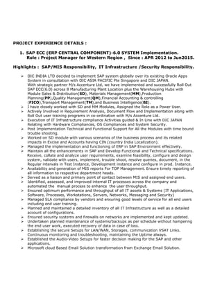 PROJECT EXPERIENCE DETAILS :
1. SAP ECC (ERP CENTRAL COMPONENT)-6.0 SYSTEM Implementation.
Role : Project Manager for Western Region , Since : APR 2012 to Jun2015.
Highlights : SAP/MIS Responsibility, IT Infrastructure /Security Responsibility.
 DIC INDIA LTD decided to implement SAP system globally over its existing Oracle Apps
System in consultation with DIC ASIA PACIFIC Pte Singapore and DIC JAPAN.
With strategic partner M/s Accenture Ltd, we have implemented and successfully Roll Out
SAP ECC(6.0) across 8 Manufacturing Plant Location plus the Warehousing Hubs with
Module Sales & Distribution(SD), Materials Management(MM),Production
Planning(PP),Quality Management(QM),Financial Accounting & controlling
(FICO),Transport Management(TM),and Business Intelligence(BI).
 I have closely worked with SD and MM Modules, Assigned the Role as a Power User.
 Actively Involved in Requirement Analysis, Document Flow and Implementation along with
Roll Out user training programs in co-ordination with M/s Accenture Ltd.
 Execution of IT Infrastructure compliance Activities guided & In Line with DIC JAPAN
Relating with Hardware Compliances, OS Compliances and System Security.
 Post Implementation Technical and Functional Support for All the Modules with time bound
trouble shooting.
 Worked on SD module with various scenarios of the business process and its related
impacts in Excise and Accounts having CIN (country India Localization).
 Managed the implementation and functioning of ERP in SAP Environment effectively.
 Maintain all the enhancements in SAP and Develop Functional and Technical specifications.
Receive, collate and analyze user requirements, examine feasibility, configure and design
system, validate with users, implement, trouble shoot, resolve queries, document, in the
Regular intervals in Test Instance, Development instance and configure in prod. Instance.
 Availability and generation of MIS reports For TOP Management. Ensure timely reporting of
all information to respective department heads.
 Served as a liaison and primary point of contact between MIS and assigned end users.
 Identified, assessed, and improved internal IT processes across the company and
automated the manual process to enhance the user throughput.
 Ensured optimum performance and throughput of all IT assets & Systems (IT Applications,
Software, Processes, Workstations, Servers, Networks, Messaging and Security)
 Managed SLA compliance by vendors and ensuring good levels of service for all end users
including end user training.
 Planned and maintained a detailed inventory of all IT Infrastructure as well as a detailed
account of configurations.
 Ensured security systems and firewalls on networks are implemented and kept updated.
 Undertaken planned maintenance of systems/backups as per schedule without hampering
the end user work, executed recovery of data in case of loss.
 Establishing the secure Setups for LAN/WAN, Storages, communication VSAT Links.
Continuous monitoring and troubleshooting, maintaining the Uptime always.
 Established the Audio-Video Setups for faster decision making for the SAP and other
applications.
 Microsoft cloud Based Email Solution transformation from Exchange Email Solution.
 