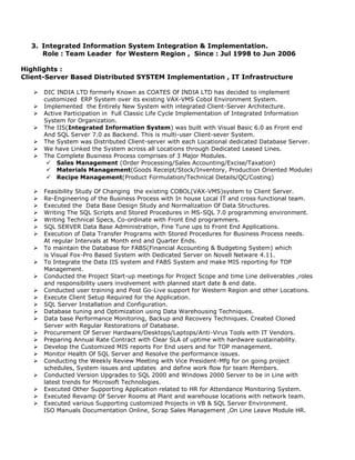 3. Integrated Information System Integration & Implementation.
Role : Team Leader for Western Region , Since : Jul 1998 to Jun 2006
Highlights :
Client-Server Based Distributed SYSTEM Implementation , IT Infrastructure
 DIC INDIA LTD formerly Known as COATES Of INDIA LTD has decided to implement
customized ERP System over its existing VAX-VMS Cobol Environment System.
 Implemented the Entirely New System with integrated Client-Server Architecture.
 Active Participation in Full Classic Life Cycle Implementation of Integrated Information
System for Organization.
 The IIS(Integrated Information System) was built with Visual Basic 6.0 as Front end
And SQL Server 7.0 as Backend. This is multi-user Client-sever System.
 The System was Distributed Client-server with each Locational dedicated Database Server.
 We have Linked the System across all Locations through Dedicated Leased Lines.
 The Complete Business Process comprises of 3 Major Modules.
 Sales Management (Order Processing/Sales Accounting/Excise/Taxation)
 Materials Management(Goods Receipt/Stock/Inventory, Production Oriented Module)
 Recipe Management(Product Formulation/Technical Details/QC/Costing)
 Feasibility Study Of Changing the existing COBOL(VAX-VMS)system to Client Server.
 Re-Engineering of the Business Process with In house Local IT and cross functional team.
 Executed the Data Base Design Study and Normalization Of Data Structures.
 Writing The SQL Scripts and Stored Procedures in MS-SQL 7.0 programming environment.
 Writing Technical Specs, Co-ordinate with Front End programmers.
 SQL SERVER Data Base Administration, Fine Tune ups to Front End Applications.
 Execution of Data Transfer Programs with Stored Procedures for Business Process needs.
At regular Intervals at Month end and Quarter Ends.
 To maintain the Database for FABS(Financial Accounting & Budgeting System) which
is Visual Fox-Pro Based System with Dedicated Server on Novell Netware 4.11.
 To Integrate the Data IIS system and FABS System and make MIS reporting for TOP
Management.
 Conducted the Project Start-up meetings for Project Scope and time Line deliverables ,roles
and responsibility users involvement with planned start date & end date.
 Conducted user training and Post Go-Live support for Western Region and other Locations.
 Execute Client Setup Required for the Application.
 SQL Server Installation and Configuration.
 Database tuning and Optimization using Data Warehousing Techniques.
 Data base Performance Monitoring, Backup and Recovery Techniques. Created Cloned
Server with Regular Restorations of Database.
 Procurement Of Server Hardware/Desktops/Laptops/Anti-Virus Tools with IT Vendors.
 Preparing Annual Rate Contract with Clear SLA of uptime with hardware sustainability.
 Develop the Customized MIS reports For End users and for TOP management.
 Monitor Health Of SQL Server and Resolve the performance issues.
 Conducting the Weekly Review Meeting with Vice President-Mfg for on going project
schedules, System issues and updates and define work flow for team Members.
 Conducted Version Upgrades to SQL 2000 and Windows 2000 Server to be in Line with
latest trends for Microsoft Technologies.
 Executed Other Supporting Application related to HR for Attendance Monitoring System.
 Executed Revamp Of Server Rooms at Plant and warehouse locations with network team.
 Executed various Supporting customized Projects in VB & SQL Server Environment.
ISO Manuals Documentation Online, Scrap Sales Management ,On Line Leave Module HR.
 