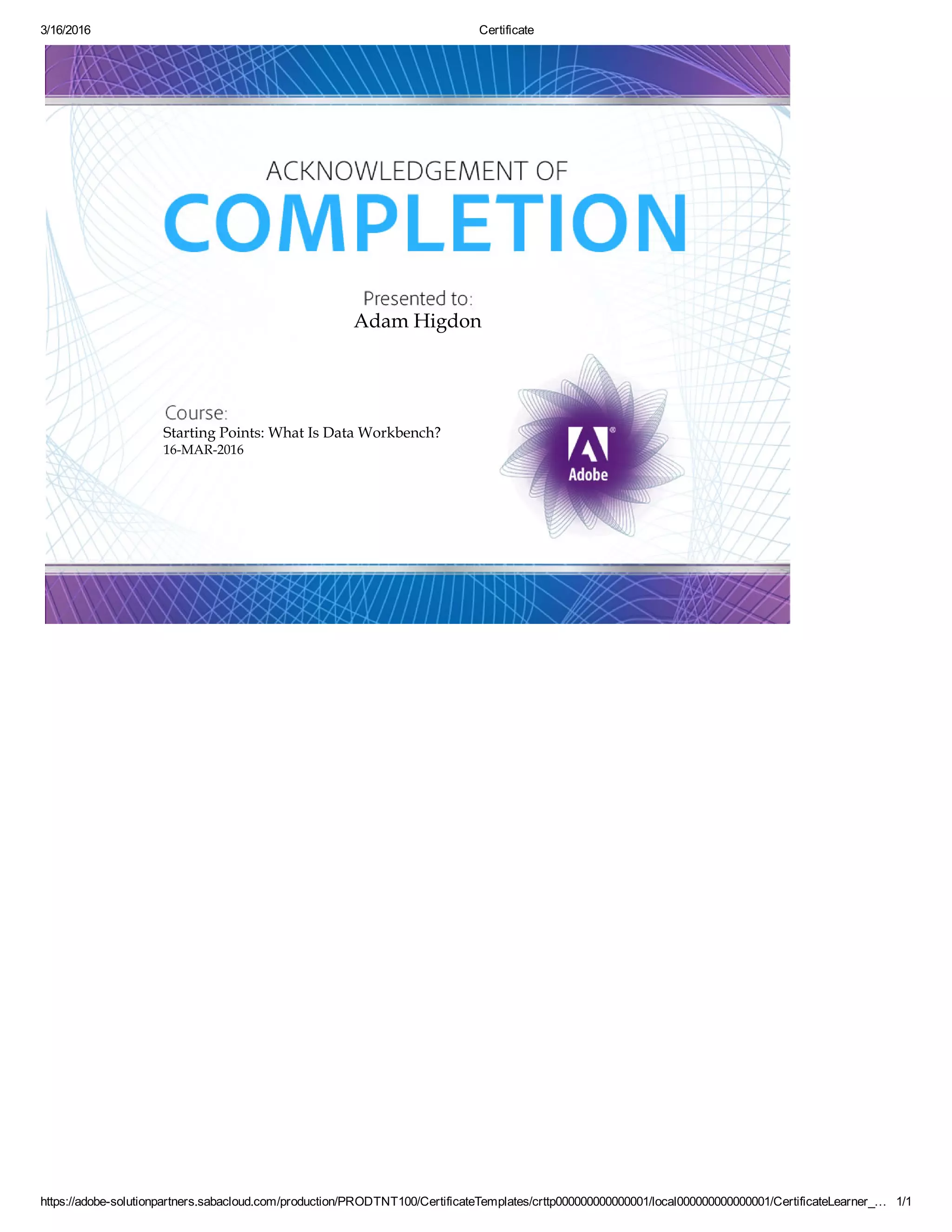 3/16/2016 Certificate
https://adobesolutionpartners.sabacloud.com/production/PRODTNT100/CertificateTemplates/crttp000000000000001/local000000000000001/CertificateLearner_… 1/1
Adam Higdon
Starting Points: What Is Data Workbench?
16MAR2016