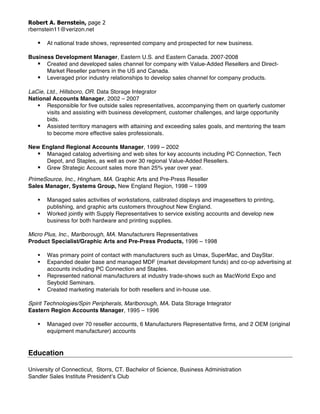 Robert A. Bernstein, page 2
rbernstein11@verizon.net
§ At national trade shows, represented company and prospected for new business.
Business Development Manager, Eastern U.S. and Eastern Canada. 2007-2008
§ Created and developed sales channel for company with Value-Added Resellers and Direct-
Market Reseller partners in the US and Canada.
§ Leveraged prior industry relationships to develop sales channel for company products.
LaCie, Ltd., Hillsboro, OR. Data Storage Integrator
National Accounts Manager, 2002 – 2007
§ Responsible for five outside sales representatives, accompanying them on quarterly customer
visits and assisting with business development, customer challenges, and large opportunity
bids.
§ Assisted territory managers with attaining and exceeding sales goals, and mentoring the team
to become more effective sales professionals.
New England Regional Accounts Manager, 1999 – 2002
§ Managed catalog advertising and web sites for key accounts including PC Connection, Tech
Depot, and Staples, as well as over 30 regional Value-Added Resellers.
§ Grew Strategic Account sales more than 25% year over year.
PrimeSource, Inc., Hingham, MA. Graphic Arts and Pre-Press Reseller
Sales Manager, Systems Group, New England Region, 1998 – 1999
§ Managed sales activities of workstations, calibrated displays and imagesetters to printing,
publishing, and graphic arts customers throughout New England.
§ Worked jointly with Supply Representatives to service existing accounts and develop new
business for both hardware and printing supplies.
Micro Plus, Inc., Marlborough, MA. Manufacturers Representatives
Product Specialist/Graphic Arts and Pre-Press Products, 1996 – 1998
§ Was primary point of contact with manufacturers such as Umax, SuperMac, and DayStar.
§ Expanded dealer base and managed MDF (market development funds) and co-op advertising at
accounts including PC Connection and Staples.
§ Represented national manufacturers at industry trade-shows such as MacWorld Expo and
Seybold Seminars.
§ Created marketing materials for both resellers and in-house use.
Spirit Technologies/Spin Peripherals, Marlborough, MA. Data Storage Integrator
Eastern Region Accounts Manager, 1995 – 1996
§ Managed over 70 reseller accounts, 6 Manufacturers Representative firms, and 2 OEM (original
equipment manufacturer) accounts
Education
University of Connecticut, Storrs, CT. Bachelor of Science, Business Administration
Sandler Sales Institute President’s Club
 