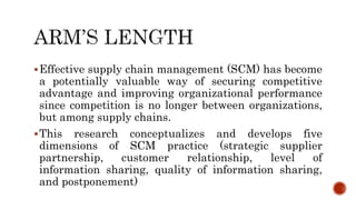 Effective supply chain management (SCM) has become
a potentially valuable way of securing competitive
advantage and improving organizational performance
since competition is no longer between organizations,
but among supply chains.
This research conceptualizes and develops five
dimensions of SCM practice (strategic supplier
partnership, customer relationship, level of
information sharing, quality of information sharing,
and postponement)
 