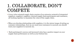  A true value-oriented supply chain consists of an extensive network of integrated
suppliers, suppliers' suppliers, internal supply chain participants and customers,
all working together to maximize the value of the supply chain.
 When you develop relationships with suppliers, it is the mirror image of setting up
customer relationships. Just as you want your customers to succeed, you should
want your suppliers to succeed, too.
 Each participant's success and increased value has a positive impact on your
supply chain performance as well as your bottom line.
 