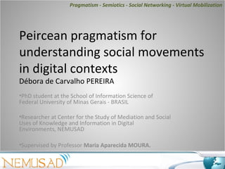 Pragmatism - Semiotics - Social Networking - Virtual Mobilization




Peircean pragmatism for
understanding social movements
in digital contexts
Débora de Carvalho PEREIRA
•PhD student at the School of Information Science of
Federal University of Minas Gerais - BRASIL

•Researcher at Center for the Study of Mediation and Social
Uses of Knowledge and Information in Digital
Environments, NEMUSAD

•Supervised by Professor Maria Aparecida MOURA.
 