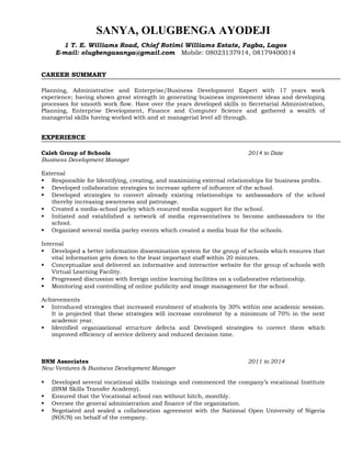 SANYA, OLUGBENGA AYODEJI
CAREER SUMMARY
Planning, Administrative and Enterprise/Business Development Expert with 17 years work
experience; having shown great strength in generating business improvement ideas and developing
processes for smooth work flow. Have over the years developed skills in Secretarial Administration,
Planning, Enterprise Development, Finance and Computer Science and gathered a wealth of
managerial skills having worked with and at managerial level all through.
EXPERIENCE
Caleb Group of Schools 2014 to Date
Business Development Manager
External
 Responsible for Identifying, creating, and maximizing external relationships for business profits.
 Developed collaboration strategies to increase sphere of influence of the school.
 Developed strategies to convert already existing relationships to ambassadors of the school
thereby increasing awareness and patronage.
 Created a media-school parley which ensured media support for the school.
 Initiated and established a network of media representatives to become ambassadors to the
school.
 Organized several media parley events which created a media buzz for the schools.
Internal
 Developed a better information dissemination system for the group of schools which ensures that
vital information gets down to the least important staff within 20 minutes.
 Conceptualize and delivered an informative and interactive website for the group of schools with
Virtual Learning Facility.
 Progressed discussion with foreign online learning facilities on a collaborative relationship.
 Monitoring and controlling of online publicity and image management for the school.
Achievements
 Introduced strategies that increased enrolment of students by 30% within one academic session.
It is projected that these strategies will increase enrolment by a minimum of 70% in the next
academic year.
 Identified organizational structure defects and Developed strategies to correct them which
improved efficiency of service delivery and reduced decision time.
BNM Associates 2011 to 2014
New Ventures & Business Development Manager
 Developed several vocational skills trainings and commenced the company’s vocational Institute
(BNM Skills Transfer Academy).
 Ensured that the Vocational school ran without hitch, monthly.
 Oversee the general administration and finance of the organization.
 Negotiated and sealed a collaboration agreement with the National Open University of Nigeria
(NOUN) on behalf of the company.
1 T. E. Williams Road, Chief Rotimi Williams Estate, Fagba, Lagos
E-mail: olugbengasanya@gmail.com Mobile: 08023137914, 08179400014
 