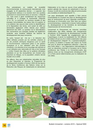 ONU Bénin
unis dans l’action
10
Bulletin trimestriel – octobre 2015 – Spécial ODD
Plus précisément, en matière de durabilité
environnementale, la communauté internationale s’est
engagée, le 25 septembre dernier, « à apporter des
changements radicaux à la manière dont nos sociétés
produisent et consomment biens et services » (Objectif
12), mais aussi à gérer durablement les ressources
naturelles et à protéger la biodiversité (Objectifs
14 et 15). La promotion du tourisme durable et des
énergies renouvelables, les enjeux liés à la gestion et
à la pollution des eaux,la lutte contre la désertification
et la dégradation des terres, sont autant de défis qui
demandent également d’être relevés pour réaliser
pleinement les ODD. La question de la rationalisation
des subventions aux énergies fossiles est également
soulevée, sans toutefois oblitérer les besoins de
développement des pays concernés.
En outre, l’accent est mis sur « la réduction des
effets néfastes produits par les activités urbaines et
par les produits chimiques dangereux pour la santé
et l’environnement, notamment grâce à une gestion
écologique et à une utilisation sûre des produits
chimiques, à la réduction et au recyclage des déchets et
à une utilisation plus rationnelle de l’eau et de l’énergie
». Limiter l’impact des villes sur le système climatique
planétaire et sur les écosystèmes est d’autant plus
important en Afrique, où la population urbaine devrait
doubler d’ici à 2050.
Par ailleurs, face aux catastrophes naturelles de plus
en plus fréquentes et intenses, le Programme de
développement durable à l’horizon 2030 tire les leçons
de la 3ème Conférence des Nations Unies sur la
Réduction des Risques de Catastrophe en demandant
l’élaboration et la mise en œuvre d’une politique de
gestion globale des risques de catastrophe à tous les
niveaux, ce afin de construire des villes et communautés
plus durables et résilientes(Objectif 11).
Les pays développés sont appelés à faire preuve
d’exemplarité et à soutenir les pays en développement
dans le renforcement de leurs capacités scientifiques,
techniques et d’innovation pour faire face aux enjeux
environnementaux, notamment à travers l’aide publique
au développement et les transferts de technologies
respectueuses de l’environnement.
Concernant le financement de mesures concrètes
d’atténuation des effets néfastes des changements
climatiques, le Programme de développement durable
à l’horizon 2030 rappelle les engagements pris à
Copenhague, à savoir, la mobilisation de 100 milliards
de dollars US par an d’ici à 2020 à destination des pays
en développement (Objectif 13). L’opérationnalisation,
et surtout, la dotation à hauteur des enjeux du Fonds
vert pour le climat est également attendue « dans les
plus brefs délais ». Les négociations internationales à
venir en décembre prochain à l’occasion de la 21ème
Conférence des Parties à la Convention-cadre des
Nations Unies sur les changements climatiques (COP
21) à Paris seront déterminantes pour la réalisation de
ces cibles.
 