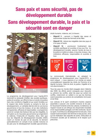 ONU Bénin
unis dans l’action
11
Bulletin trimestriel – octobre 2015 – Spécial ODD
Le programme de développement pour l’après-2015
reconnaît la nécessité d’édifier des société pacifiques,
justes et ouvertes, qui offrent à tous un accès à la justice
dans des conditions d’égalité et qui soient fondées sur
le respect des droits humains (y compris le droit au
développement), un véritable état de droit et une bonne
gouvernance à tous les niveaux, et sur des institutions
transparentes, efficaces et responsables. Le programme
prend en compte des facteurs tels que les inégalités, la
corruption ou la mauvaise gouvernance qui engendrent
la violence, l’insécurité et l’injustice. Ainsi, bien que
tous les Objectifs de Développement Durable (ODD)
visent un monde de paix et de sécurité, ils tiennent
particulièrement en compte d’une société inclusive et
de paix pour le développement durable (gouvernance,
Sans paix et sans sécurité, pas de
développement durable
Sans développement durable, la paix et la
sécurité sont en danger
droits humains, violence, etc.) à travers :
-	 Objectif 5 : parvenir à l’égalité des sexes et
autonomiser toutes les femmes et les filles
-	 Objectif 10 : réduire les inégalités dans les pays et
d’un pays à l’autre
-	 Objectif 16 : promouvoir l’avènement des
sociétés pacifiques et ouvertes à tous aux fins du
développement durable, assurer l’accès de tous à
la justice et mettre en place, à tous les niveaux, des
institutions efficaces, responsables et ouvertes à
tous
La communauté internationale, en adoptant le
programme de développement pour l’après-2015, a
ainsi indiqué : « nous aspirons à un monde où soient
universellement respectés les droits de l’homme et la
dignité humaine, l’état de droit, la justice, l’égalité et la
non-discrimination ».
Tous les pays du monde étant engagés dans l’atteinte
des ODD, les efforts seront conjugués pour résoudre
ou prévenir les conflits, aider les pays qui sortent de
conflits, notamment en veillant à ce que les femmes
soient associées aux actions de consolidation de la paix
et de l’Etat.
Les cultures et le sport constituent d’autres aspects
essentiels à assurer une société inclusive et de paix.
En favorisant l’entente entre les cultures, la tolérance, le
respect mutuel et une éthique de citoyenneté mondiale
et de responsabilité partagée vont être renforcés. Quant
au sport, il contribue au développement et à la paix, mais
aussià l’autonomisation des femmes et des jeunes, ainsi
qu’à la réalisation des objectifs de santé, d’éducation et
d’inclusion sociale par la tolérance et le respect qu’il
préconise.
 