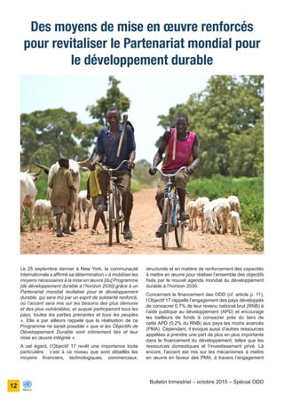 ONU Bénin
unis dans l’action
12
Bulletin trimestriel – octobre 2015 – Spécial ODD
Le 25 septembre dernier à New York, la communauté
internationale a affirmé sa détermination « à mobiliser les
moyens nécessaires à la mise en œuvre [du] Programme
[de développement durable à l’horizon 2030] grâce à un
Partenariat mondial revitalisé pour le développement
durable, qui sera mû par un esprit de solidarité renforcé,
où l’accent sera mis sur les besoins des plus démunis
et des plus vulnérables, et auquel participeront tous les
pays, toutes les parties prenantes et tous les peuples
». Elle a par ailleurs rappelé que la réalisation de ce
Programme ne serait possible « que si les Objectifs de
Développement Durable sont intimement liés et leur
mise en œuvre intégrée ».
A cet égard, l’Objectif 17 revêt une importance toute
particulière : c’est à ce niveau que sont détaillés les
moyens financiers, technologiques, commerciaux,
Des moyens de mise en œuvre renforcés
pour revitaliser le Partenariat mondial pour
le développement durable
structurels et en matière de renforcement des capacités
à mettre en œuvre pour réaliser l’ensemble des objectifs
fixés par le nouvel agenda mondial du développement
durable à l’horizon 2030.
Concernant le financement des ODD (cf. article p. 11),
l’Objectif 17 rappelle l’engagement des pays développés
de consacrer 0,7% de leur revenu national brut (RNB) à
l’aide publique au développement (APD) et encourage
les bailleurs de fonds à consacrer près du tiers de
cette APD (0,2% du RNB) aux pays les moins avancés
(PMA). Cependant, il évoque aussi d’autres ressources
appelées à prendre une part de plus en plus importante
dans le financement du développement, telles que les
ressources domestiques et l’investissement privé. Là
encore, l’accent est mis sur les mécanismes à mettre
en œuvre en faveur des PMA, à travers l’engagement
 