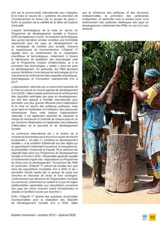 ONU Bénin
unis dans l’action
13
Bulletin trimestriel – octobre 2015 – Spécial ODD
pris par la communauté internationale pour l’adoption
et la mise en œuvre de « systèmes de promotion de
l’investissement en faveur [de ce groupe de pays] ».
Enfin, la question de la viabilité de la dette est toujours
d’actualité.
L’aspect technologique de la mise en œuvre du
Programme de développement durable à l’horizon
2030 est également crucial : la révolution technologique
des quinze dernières années constitue une formidable
opportunité pour les pays en développement de
se développer de manière plus durable, inclusive
et respectueuse de l’environnement. L’Objectif 17
appelle donc au renforcement de la coopération
scientifique et technologique, notamment à travers
le Mécanisme de facilitation des technologies créé
par le Programme d’action d’Addis-Abeba, et à la
promotion des technologies « vertes » dans les pays
en développement. En particulier, les PMA devraient
pouvoir bénéficier d’une banque de technologies et d’un
mécanisme de renforcement des capacités scientifiques,
technologiques et d’innovation opérationnels d’ici à
2017.
L’appropriation nationale est un autre point essentiel de
la mise en œuvre du nouvel agenda de développement
d’ici à 2030 : celle-ci passe avant tout par le renforcement
des capacités nationales des pays en développement,
qui doit être appuyé à l’échelle internationale pour
permettre une plus grande efficacité dans l’élaboration
et la mise en œuvre des politiques publiques, mais
aussi dans la mobilisation et l’utilisation des ressources
domestiques. Dans cette logique d’appropriation
nationale, il est également essentiel de respecter la
marge de manœuvre et l’autorité de chaque pays en ce
qui concerne l’élaboration et l’application des politiques
d’élimination de la pauvreté et de développement
durable.
Le commerce international est « le moteur de la
croissance économique pour tous et un moyen de réduire
la pauvreté » : en cela, il « contribue au développement
durable », à la condition d’êtrefondé sur des règles qui
en garantissent notamment l’ouverture, la transparence,
la prévisibilité, l’inclusivité et l’équité. Pour atteindre les
objectifs fixés dans son Programme de développement
durable à l’horizon 2030, l’Assemblée générale appelle
à l’achèvement rapide des négociations du Programme
de Doha pour le développement. Concernant les PMA
en particulier, l’Objectif 17 prévoit de doubler leur part
dans les exportations mondiales d’ici à 2020 et de «
permettre l’accès rapide [de ce groupe de pays] aux
marchés en franchise de droits et hors contingent,
conformément aux décisions de l’Organisation mondiale
du commerce, notamment en veillant à ce que les règles
préférentielles applicables aux importations provenant
des pays les moins avancés soient transparentes et
simples et facilitent l’accès aux marchés ».
Enfin, l’Objectif 17 aborde des questions structurelles
incontournables pour la réalisation des Objectifs
de Développement Durable d’ici à 2030, telles
que la cohérence des politiques et des structures
institutionnelles, la promotion des partenariats
multipartites, en particulier avec le secteur privé, et le
renforcement des systèmes statistiques des pays en
développement, notamment des PMA, en vue d’un suivi
renforcé.
 