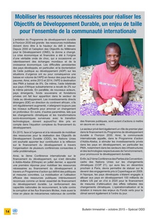 ONU Bénin
unis dans l’action
14
Bulletin trimestriel – octobre 2015 – Spécial ODD
L’ambition du Programme de développement durable
à l’horizon 2030 est grande : les ressources mobilisées
doivent donc être à la hauteur du défi à relever.
Depuis 2000 et l’adoption des Objectifs du Millénaire
pour le Développement (OMD), la donne a changé.
La crise économique et financière a été à l’origine
d’une véritable onde de choc, qui a occasionné un
ralentissement des échanges mondiaux et de la
croissance économique. Les difficultés persistantes
des pays développés, en particulier, et la réorientation
de l’aide publique au développement (ADP) sur les
situations d’urgence ont eu pour conséquence une
baisse en volume de l’APD en faveur des pays les plus
pauvres. Ainsi, entre 2013 et 2014, l’APD à destination
des PMA a baissé de 8%. De même, l’aide bilatérale
aux pays d’Afrique subsaharienne a reculé de 2% sur
la même période. En parallèle, de nouveaux acteurs,
pays émergents, fonds souverains et fondations
privées ont fait leur apparition dans le secteur de
l’aide au développement. Les investissements directs
étrangers (IDE) en direction du continent africain, s’ils
ont régulièrement augmenté, n’atteignent toujours pas
les niveaux suffisants pour amorcer un changement
en profondeur. En outre, d’autres paramètres, tels que
les changements climatiques et les transformations
socio-économiques survenues avec la transition
technologique, doivent aujourd’hui être pris en
compte dans l’équation complexe du financement du
développement.
En 2015, face à l’urgence et à la nécessité de mobiliser
des ressources pour la réalisation des Objectifs de
Développement Durable (ODD), les Nations Unies
ont souhaité apporter leur contribution à la réflexion
sur le financement du développement à travers
l’organisation de plusieurs conférences consacrées à
cette problématique.
Ainsi, la 3ème Conférence internationale sur le
financement du développement, qui s’est déroulée
à Addis-Abeba (Ethiopie) en juillet dernier, a apporté
une première réponse pour mobiliser les ressources
nécessaires au financement du développement à
travers un Programme d’action qui définit des politiques
et mesures concrètes. La mobilisation et l’utilisation
efficace des ressources publiques intérieuressont
reconnues comme un levier essentiel de financement
du développement durable. Le renforcement des
capacités nationales de recouvrement, la lutte contre
la corruption et les flux financiers illicites, mais aussi la
mise en place de mécanismes nationaux de contrôle
Mobiliser les ressources nécessaires pour réaliser les
Objectifs de Développement Durable, un enjeu de taille
pour l’ensemble de la communauté internationale
des finances publiques, sont autant d’actions à mettre
en œuvre en ce sens.
Le secteur privé tient également un rôle de premier plan
dans le financement du Programme de développement
durable à l’horizon 2030. Ainsi, la communauté
internationale appelle, dans le Programme d’action
d’Addis-Abeba, à stimuler les investissements privés
dans les pays en développement, en particulier les
PMA, notamment dans les secteurs des infrastructures
et des technologies respectueuses de l’environnement,
pour promouvoir le développement durable.
Enfin,la21èmeConférencedesPartiesàlaConvention-
cadre des Nations Unies sur les changements
climatiques (COP 21), qui aura lieu en décembre
prochain à Paris, devra permettre de statuer sur le
devenir des engagements pris à Copenhague en 2009.
A l’époque, les pays développés s’étaient engagés à
allouer aux pays en développement 100 milliards de
dollars US par an d’ici à 2020 pour le financement
de mesures d’atténuation des effets néfastes des
changements climatiques. L’opérationnalisation et la
dotation à mesure des enjeux du Fonds verts pour le
climat seront également à l’ordre du jour.
 