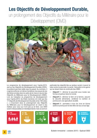 ONU Bénin
unis dans l’action
6
Bulletin trimestriel – octobre 2015 – Spécial ODD
un prolongement des Objectifs du Millénaire pour le
Développement (OMD)
Les Objectifs de Développement Durable,
particulier les objectifs liés au secteur social, à savoir la
lutte contre la pauvreté, la santé, l’éducation et le genre
qui se situent dans la continuité des OMD :
-	 Objectif 1 : éliminer la pauvreté sous toutes ses
formes et partout dans le monde
-	 Objectif 2 : éliminer la faim et la famine, assurer
la sécurité alimentaire, améliorer la nutrition et
promouvoir une agriculture durable
-	 Objectif 3 : permettre à tous de vivre en bonne
santé et promouvoir le bien-être de tous à tout âge
Le programme de développement pour l’après-2015,
axé sur les Objectifs du Développement Durable (ODD),
ne prétend pas faire table rase du passé. Au contraire, il
s’agit de renforcer, et même d’améliorer, les acquis de ces
dernières années dans le cadre de la mise en œuvre des
Objectifs du Millénaire pour le Développement (OMD).
Lors de l’adoption du programme de développement
pour l’après-2015, les Etats membres ont noté que les
17 Objectifs de Développement Durable et les 169 cibles
(…) s’inscrivent dans le prolongement des Objectifs
du Millénaire pour le Développement et visent à les
réaliser pour ceux qui n’ont pas pu le faire. Les ODD
soient indissociables et interdépendants mais ce sont en
 