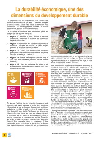 ONU Bénin
unis dans l’action
8
Bulletin trimestriel – octobre 2015 – Spécial ODD
La durabilité économique, une des
dimensions du développement durable
nécessaire des zones rurales, d’une agriculture et d’une
pêche durables, en vue d’aider les petits exploitants
agricoles, les éleveurs et les pêcheurs des pays en voie
de développement, dont les femmes.
Il est important de noter que la croissance économique
soutenue, inclusive et durable est essentielle à la
prospérité. Elle ne sera possible que si la richesse est
partagée et si l’on s’attaque aux inégalités des revenus.
A cet effet, il est primordial de construire des économies
dynamiques, durables et innovantes, centrées sur
les personnes, en facilitant l’emploi des jeunes et
l’autonomisation économique des femmes. Cela
pourrait se concrétiser, entre autres, par le renforcement
non seulement de l’appareil productif des pays les
moins avancés dans tous les secteurs d’activité, mais
également d’une main d’œuvre saine et qualifiée, dotée
des connaissances et compétences pour accomplir
un travail productif et satisfaisant et pour participer
pleinement à la vie sociale. Tout cela nécessite l’adoption
de politiques favorables à la productivité et à l’emploi
productif, à l’inclusion financière ; au développement
durable de l’agriculture, de l’élevage et de la pêche
; au développement industriel durable ; à un accès
universel à des services énergétiques fiables, durables,
modernes et d’un coût abordable ; et à la construction
d’infrastructures résilientes et de qualité.
Les migrants tiennent également une place importante
dans la durabilité économique du fait de leur contribution
positive à une croissance inclusive et un développement
durable. En effet, les migrations internationales
constituent une réalité pluridimensionnelle qui présente
une grande importance pour le développement du pays
d’origine, de transit et de destination et qui demande des
réponses cohérentes globales.
Le programme de développement pour l’après-2015
s’annonce ambitieux de par ses 17 objectifs intégrés
et indissociables, visant 169 cibles et conciliant trois
dimensions du développement durable, à savoir,
économique, sociale et environnementale.
La durabilité économique est notamment prise en
compte par les objectifs tels que :
-	 Objectif 2 : éliminer la faim, assurer la sécurité
alimentaire, améliorer la nutrition et promouvoir
l’agriculture durable
-	 Objectif 8 : promouvoir une croissance économique
soutenue, partagée et durable, le plein emploi
productif et un travail décent pour tous
-	 Objectif 9 : bâtir une infrastructure résiliente,
promouvoir une industrialisation durable qui profite
à tous et encourager l’innovation
-	 Objectif 10 : réduire les inégalités dans les pays et
d’un pays à l’autre (axé également sur une société
inclusive)
-	 Objectif 11 : faire en sorte que les villes et les
établissements humains soient ouverts à tous, sûrs,
résilients et durables
En vue de l’atteinte de ces objectifs, la communauté
internationale s’est engagée à créer les conditions
nécessaires à une croissance économique soutenue,
inclusive et durable, et où le principe de travail décent
pour tous soit une réalité. Tant dans les économies
développées que dans les pays en développement,
le chômage est un sujet de préoccupation majeure,
surtout concernant le chômage des jeunes. Toutefois,
les règles et les engagements internationaux pertinents
devront être observés dans ce processus. A titre
d’exemple, tenant compte de la Déclaration de Rome,
des ressources seront consacrées au développement
 