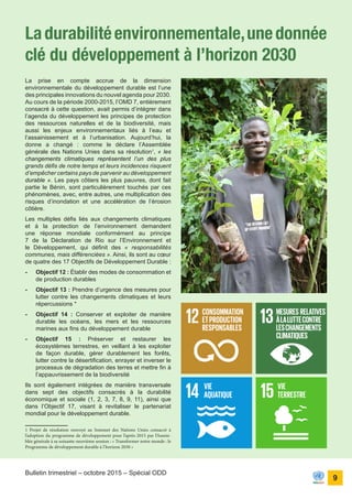 ONU Bénin
unis dans l’action
9
Bulletin trimestriel – octobre 2015 – Spécial ODD
La prise en compte accrue de la dimension
environnementale du développement durable est l’une
des principales innovations du nouvel agenda pour 2030.
Au cours de la période 2000-2015, l’OMD 7, entièrement
consacré à cette question, avait permis d’intégrer dans
l’agenda du développement les principes de protection
des ressources naturelles et de la biodiversité, mais
aussi les enjeux environnementaux liés à l’eau et
l’assainissement et à l’urbanisation. Aujourd’hui, la
donne a changé : comme le déclare l’Assemblée
générale des Nations Unies dans sa résolution1
, « les
changements climatiques représentent l’un des plus
grands défis de notre temps et leurs incidences risquent
d’empêcher certains pays de parvenir au développement
durable ». Les pays côtiers les plus pauvres, dont fait
partie le Bénin, sont particulièrement touchés par ces
phénomènes, avec, entre autres, une multiplication des
risques d’inondation et une accélération de l’érosion
côtière.
Les multiples défis liés aux changements climatiques
et à la protection de l’environnement demandent
une réponse mondiale conformément au principe
7 de la Déclaration de Rio sur l’Environnement et
le Développement, qui définit des « responsabilités
communes, mais différenciées ». Ainsi, ils sont au cœur
de quatre des 17 Objectifs de Développement Durable :
-	 Objectif 12 : Établir des modes de consommation et
de production durables
-	 Objectif 13 : Prendre d’urgence des mesures pour
lutter contre les changements climatiques et leurs
répercussions *
-	 Objectif 14 : Conserver et exploiter de manière
durable les océans, les mers et les ressources
marines aux fins du développement durable
-	 Objectif 15 : Préserver et restaurer les
écosystèmes terrestres, en veillant à les exploiter
de façon durable, gérer durablement les forêts,
lutter contre la désertification, enrayer et inverser le
processus de dégradation des terres et mettre fin à
l’appauvrissement de la biodiversité
Ils sont également intégrées de manière transversale
dans sept des objectifs consacrés à la durabilité
économique et sociale (1, 2, 3, 7, 8, 9, 11), ainsi que
dans l’Objectif 17, visant à revitaliser le partenariat
mondial pour le développement durable.
1 Projet de résolution renvoyé au Sommet des Nations Unies consacré à
l’adoption du programme de développement pour l’après-2015 par l’Assem-
blée générale à sa soixante-neuvième session : « Transformer notre monde : le
Programme de développement durable à l’horizon 2030 »
Ladurabilitéenvironnementale,unedonnée
clé du développement à l’horizon 2030
 