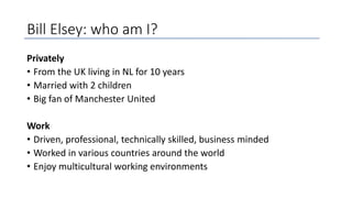 Bill Elsey: who am I?
Privately
• From the UK living in NL for 10 years
• Married with 2 children
• Big fan of Manchester United
Work
• Driven, professional, technically skilled, business minded
• Worked in various countries around the world
• Enjoy multicultural working environments
 