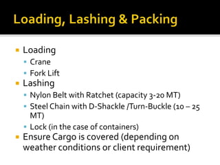  Loading
 Crane
 Fork Lift
 Lashing
 Nylon Belt with Ratchet (capacity 3-20 MT)
 Steel Chain with D-Shackle /Turn-Buckle (10 – 25
MT)
 Lock (in the case of containers)
 Ensure Cargo is covered (depending on
weather conditions or client requirement)
 