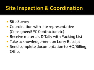  Site Survey
 Coordination with site representative
(Consignee/EPC Contractor etc)
 Receive materials &Tally with Packing List
 Take acknowledgement on Lorry Receipt
 Send complete documentation to HO/Billing
Office
 