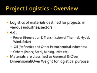  Logistics of materials destined for projects in
various industries/sectors
 e.g.,
 Power (Generation &Transmission ofThermal, Hydel,
Wind, Solar)
 Oil (Refineries and Other Petrochemical Industries)
 Others (Paper, Steel, Mining, Infra etc)
 Materials are classified as General & Over
Dimensional/Over Weight for logistical purpose
 