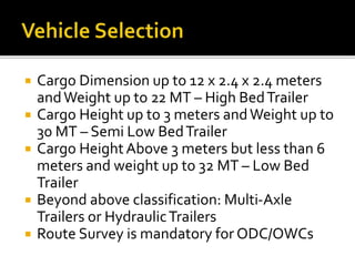  Cargo Dimension up to 12 x 2.4 x 2.4 meters
andWeight up to 22 MT – High BedTrailer
 Cargo Height up to 3 meters andWeight up to
30 MT – Semi Low BedTrailer
 Cargo HeightAbove 3 meters but less than 6
meters and weight up to 32 MT – Low Bed
Trailer
 Beyond above classification: Multi-Axle
Trailers or HydraulicTrailers
 Route Survey is mandatory for ODC/OWCs
 