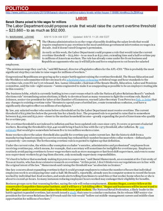POLITICO
http://www.politico.com/story/2015/06/barack-obama-overtime-salary-levels-white-house-118688.html#ixzz3cZ8IWxgi
LABOR
Barack Obama poised to hike wages for millions
The Labor Department could propose arule that would raise the current overtime threshold
– $23,660– to as much as $52,000.
By MARIANNE LEVINE 6/8/15 5:04 AM EDT Updated 6/8/15 11:25 AM EDT
The Obama administration is on the verge ofpossibly doubling the salary levels that would
require employers to pay overtimein the most ambitious government intervention on wages in a
decade. And it doesn’t need Congress’s permission.
As early as this week, the Labor Department could propose a rule that would raisethe current
overtime threshold —$23,660 –to as much as $52,000,extending time and a halfovertime pay
to millions ofAmerican workers. The rule has already come under fire from business and
Republican opponents who say it will kill jobs and force employers to cut hours for salaried
employees.
“The minimum wage they can’t do,”said Bill Samuel, director oflegislative affairs for the AFL-CIO. “This is probably the most
significant step they can take to raise wages for millions ofworkers.”
Congressional Republicans aregearing up for a major battleagainst raising the overtimethreshold. The House Education and
the Workforce subcommitteewill devotemuch ofa scheduled June 10 hearing on federal wage and hour standards to the
overtime rule, even ifit isn’t yet released. Sen. Lamar Alexander, chairman ofthe Senate Health, Education, Laborand Pensions
committee, said the rule—sight unseen—“seems engineered to make it as unappealing as possible to be an employercreating jobs
in this country.”
The business lobby, which is currently battling in two court venues what it calls the National LaborRelations Board’s “ambush
elections rule”streamlining union elections, is likely to devoteat least as many resources to fight the overtime rule. Rand el
Johnson, seniorvice president for labor at the Chamber ofCommerce, warned LaborSecretary Tom Perez in a Feb. 11 letterthat
any changes to existing overtime rules “threaten to upend years ofsettled law, create tremendous confusion, a nd have a
significantly disruptiveeffect on millions ofworkplaces.”
By law, any salaried worker who earns below a threshold set by the Labor Department must receive overtime. The current
threshold of$23,660 lies below the poverty line for a family four. The proposedrule is expected to raise that to somewhere
between $45,000 and $52,000—closer to the median household income—greatly expanding the pool ofAmericans who qualify
for overtime pay.
The overtimethreshold is not indexed to inflation and has been updated only once since 1975. It covers 12 percent ofsalaried
workers. Boosting the threshold to $50,440 would bring it back in line with the 1975 threshold, after inflation. By one
estimate that would give somewhere between five to ten million workers a raise.
Some workers abovethe salary threshold also qualify for overtime pay under current law. But the historic shift from a
manufacturing-based economy to a service economy has reduced their number becausewhite collar workers—definedquite
expansively—are exempt. The forthcoming overtime ruleis expected to tighten up that definition.
Under the current rules, the whitecollar exemption excludes “executive, administrative and professional” employees from
receiving overtimepay, which means, for example, that a secretary will sometimes be ineligiblefor overtimepay. Employers
routinely avoid paying overtimeto lower-wageworkers such as store managers or fast food shift supervisors, and even to some
non-supervisory workers by giving them discrete, only nominally supervisory responsibilities.
“It’s hard to believe thatsomebody making $30,000 is a supervisor,”said Daniel Hamermesh, an economist at th e University of
Texas at Austin, who has done extensiveresearch on overtime. “Atthis point, I don’t think even ourregulations are in line with
the original intent ofthe law.” Hamermesh said raising the threshold was “an absolute no brainer.”
One key concern about expanding overtimeis that it could prompt employers to reducethe numberofhours that individual
employees work to avoidpaying time-and-a-half. McDonald’s, reportedly, already uses its computer system to record the hours
worked by individual fast-food workers,and sends alerts telling franchisees to send this or that worker home when he or she is
about to exceed 40 hours. In many instances reducing employees’ hours worked may endangertheir eligibility for benefits.
Business groups carry that reasoning further, saying the rule will reduceemployment. Aloysius Hogan, a senior fellowat the
conservative Competitive EnterpriseInstitute, said it will have a “job killing effect.”Hogan said businesses will be incent ivized to
lay offhigher-paid executives and replace them with lower-paid workers. The National Retail Federation, a likely leaderin the
battle against expanded overtime, last month issued a study thatcame to a similar conclusion.On its release NRF senior vice
president for GovernorRelations David French said the rule would “hollow out middle -management careers and middle-class
opportunities for millions ofworkers.”
Getty
 
