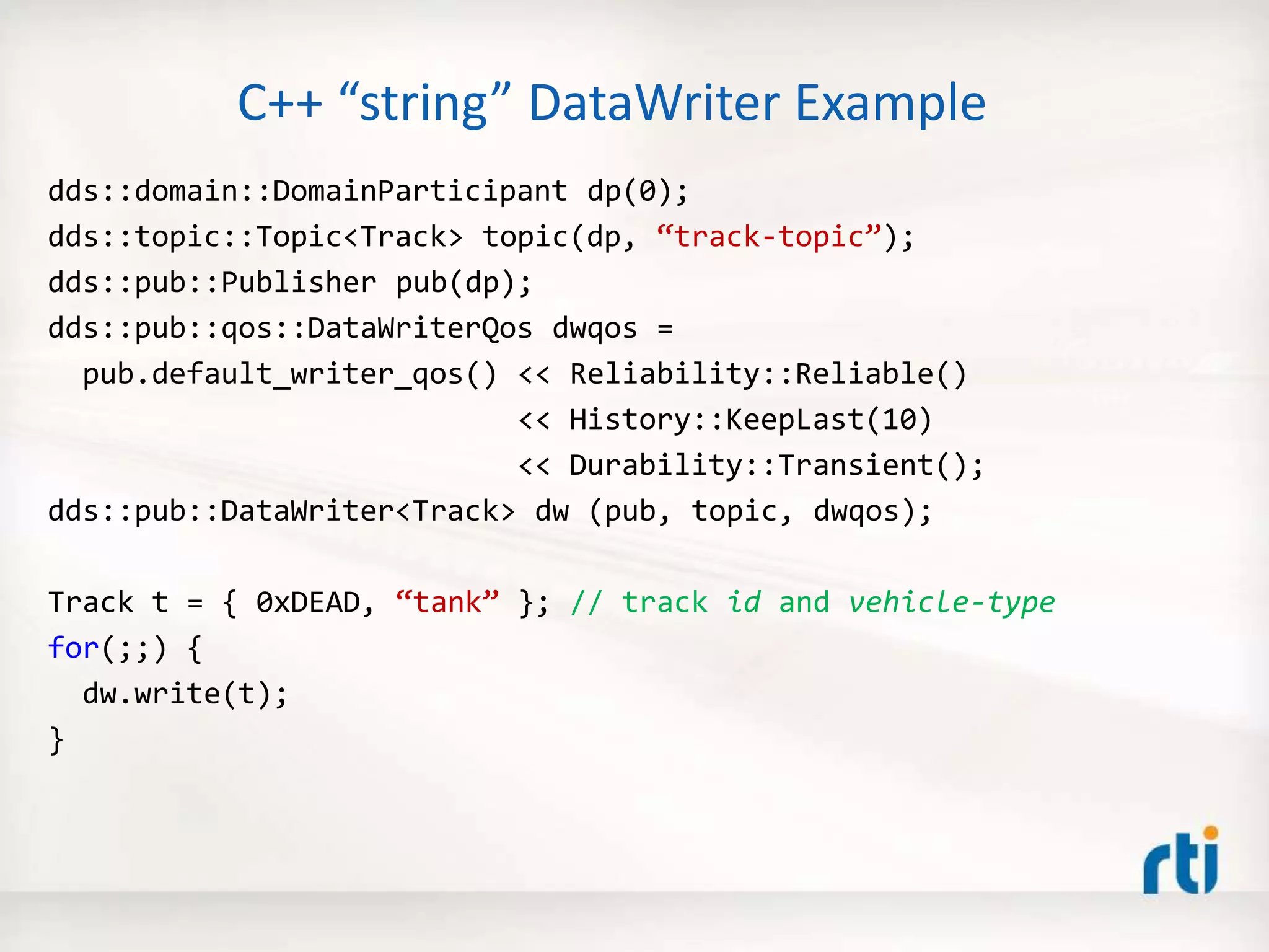 C++ “string” DataWriter Example
dds::domain::DomainParticipant dp(0);
dds::topic::Topic<Track> topic(dp, “track-topic”);
dds::pub::Publisher pub(dp);
dds::pub::qos::DataWriterQos dwqos =
pub.default_writer_qos() << Reliability::Reliable()
<< History::KeepLast(10)
<< Durability::Transient();
dds::pub::DataWriter<Track> dw (pub, topic, dwqos);
Track t = { 0xDEAD, “tank” }; // track id and vehicle-type
for(;;) {
dw.write(t);
}
 