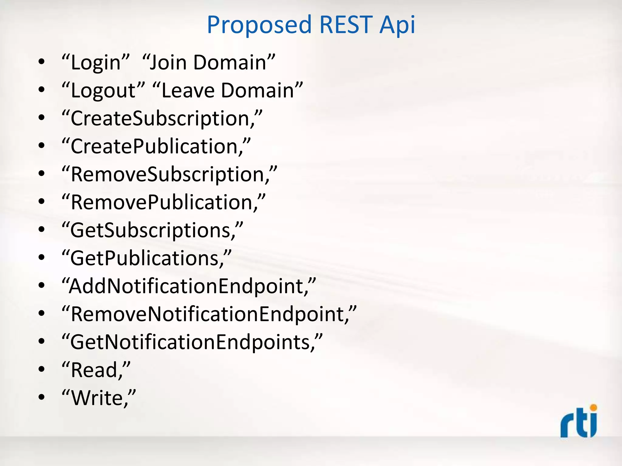 Proposed REST Api
• “Login” “Join Domain”
• “Logout” “Leave Domain”
• “CreateSubscription,”
• “CreatePublication,”
• “RemoveSubscription,”
• “RemovePublication,”
• “GetSubscriptions,”
• “GetPublications,”
• “AddNotificationEndpoint,”
• “RemoveNotificationEndpoint,”
• “GetNotificationEndpoints,”
• “Read,”
• “Write,”
 