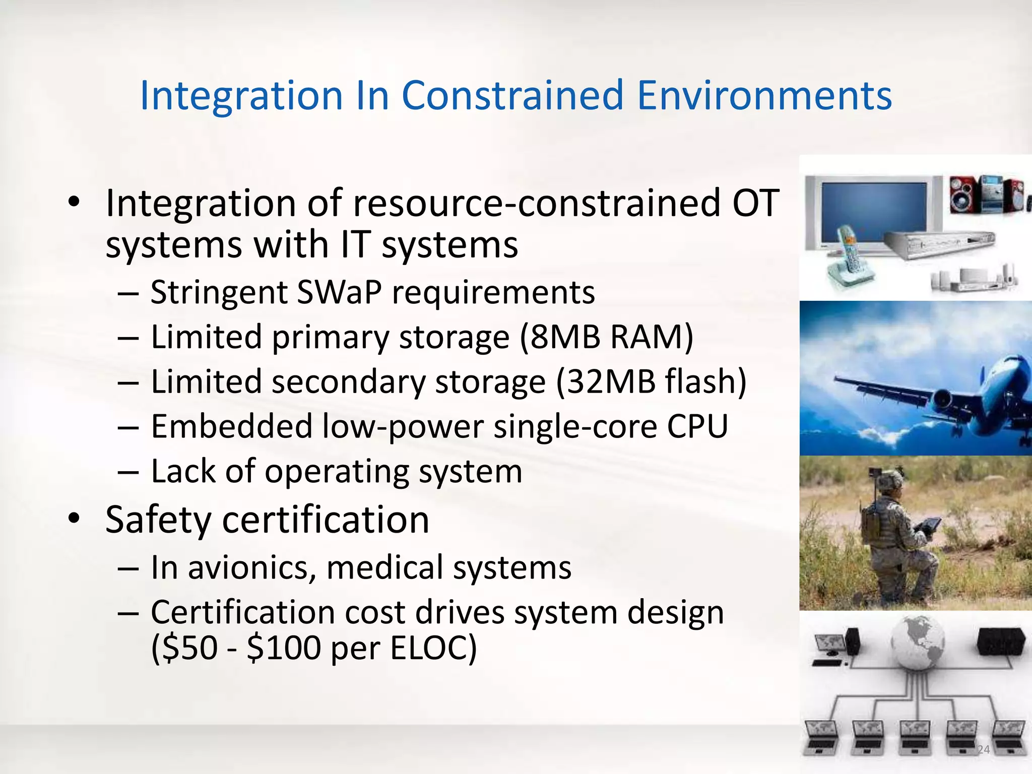 Integration In Constrained Environments
• Integration of resource-constrained OT
systems with IT systems
– Stringent SWaP requirements
– Limited primary storage (8MB RAM)
– Limited secondary storage (32MB flash)
– Embedded low-power single-core CPU
– Lack of operating system
• Safety certification
– In avionics, medical systems
– Certification cost drives system design
($50 - $100 per ELOC)
24
 