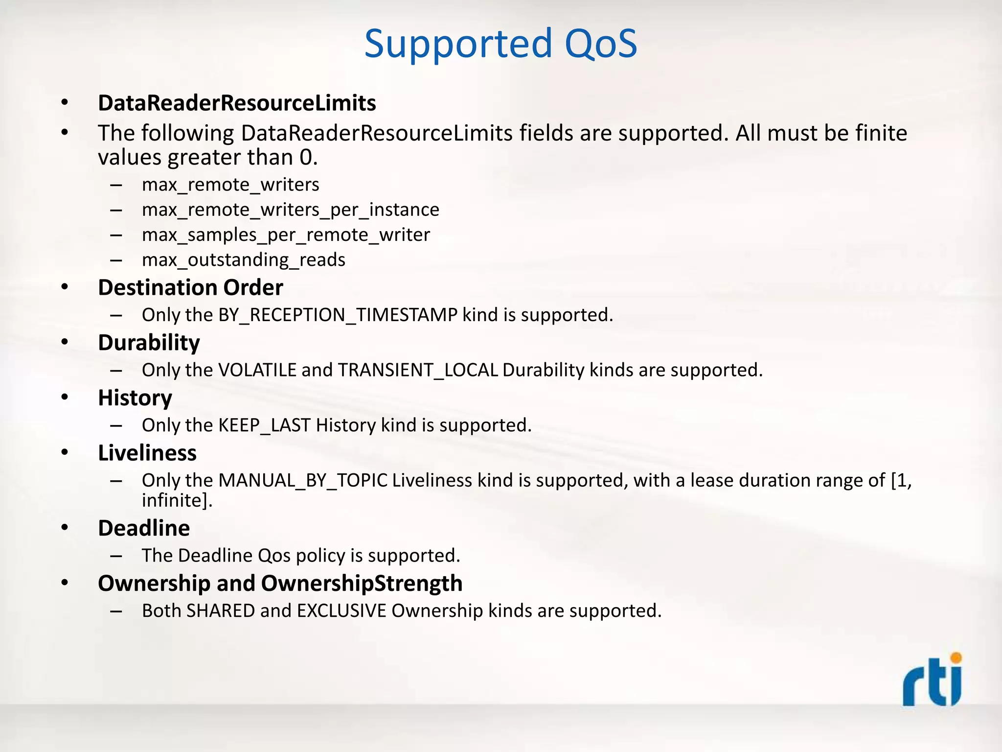 Supported QoS
• DataReaderResourceLimits
• The following DataReaderResourceLimits fields are supported. All must be finite
values greater than 0.
– max_remote_writers
– max_remote_writers_per_instance
– max_samples_per_remote_writer
– max_outstanding_reads
• Destination Order
– Only the BY_RECEPTION_TIMESTAMP kind is supported.
• Durability
– Only the VOLATILE and TRANSIENT_LOCAL Durability kinds are supported.
• History
– Only the KEEP_LAST History kind is supported.
• Liveliness
– Only the MANUAL_BY_TOPIC Liveliness kind is supported, with a lease duration range of [1,
infinite].
• Deadline
– The Deadline Qos policy is supported.
• Ownership and OwnershipStrength
– Both SHARED and EXCLUSIVE Ownership kinds are supported.
 