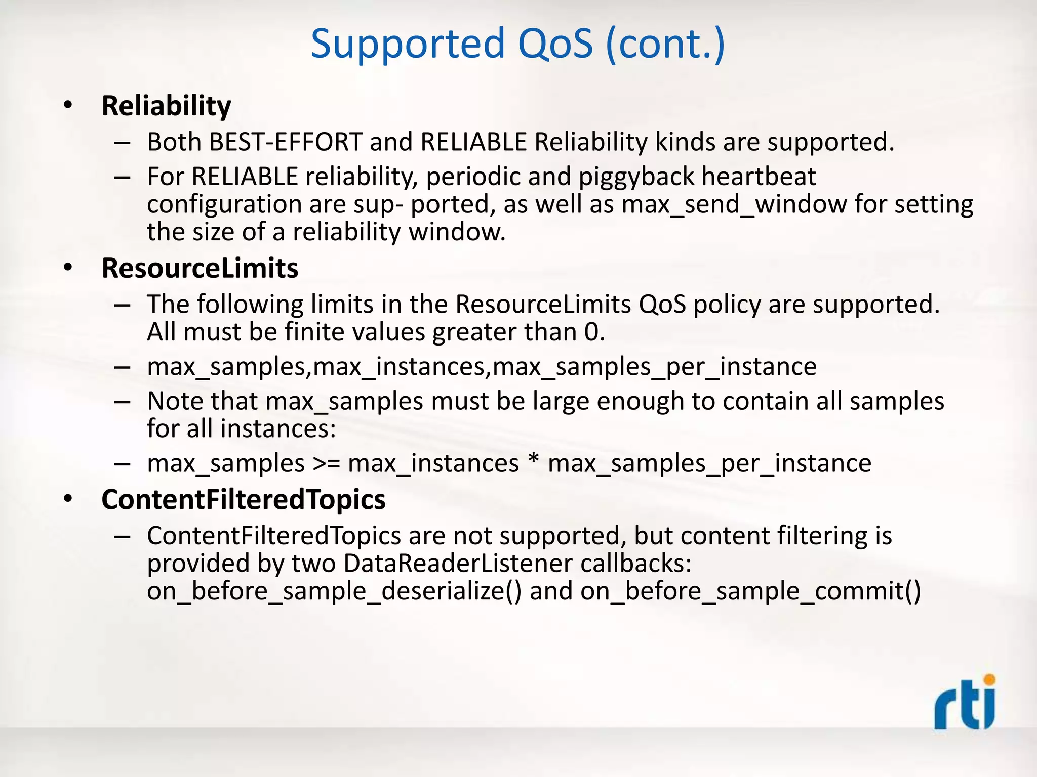 Supported QoS (cont.)
• Reliability
– Both BEST-EFFORT and RELIABLE Reliability kinds are supported.
– For RELIABLE reliability, periodic and piggyback heartbeat
configuration are sup- ported, as well as max_send_window for setting
the size of a reliability window.
• ResourceLimits
– The following limits in the ResourceLimits QoS policy are supported.
All must be finite values greater than 0.
– max_samples,max_instances,max_samples_per_instance
– Note that max_samples must be large enough to contain all samples
for all instances:
– max_samples >= max_instances * max_samples_per_instance
• ContentFilteredTopics
– ContentFilteredTopics are not supported, but content filtering is
provided by two DataReaderListener callbacks:
on_before_sample_deserialize() and on_before_sample_commit()
 