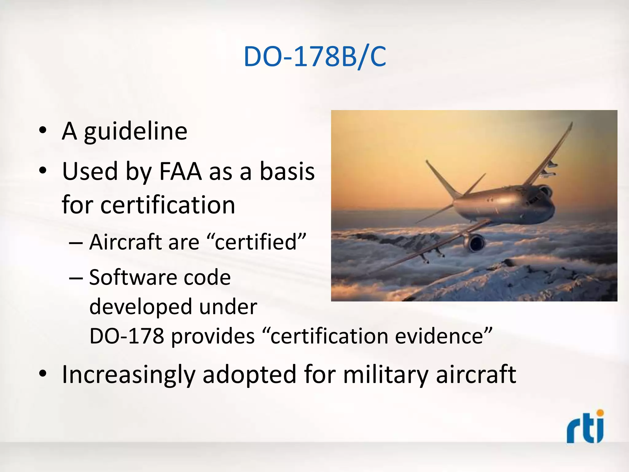 DO-178B/C
• A guideline
• Used by FAA as a basis
for certification
– Aircraft are “certified”
– Software code
developed under
DO-178 provides “certification evidence”
• Increasingly adopted for military aircraft
 
