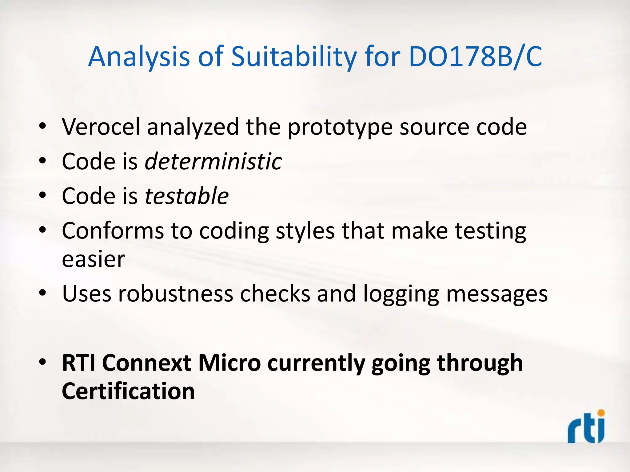 Analysis of Suitability for DO178B/C
• Verocel analyzed the prototype source code
• Code is deterministic
• Code is testable
• Conforms to coding styles that make testing
easier
• Uses robustness checks and logging messages
• RTI Connext Micro currently going through
Certification
 