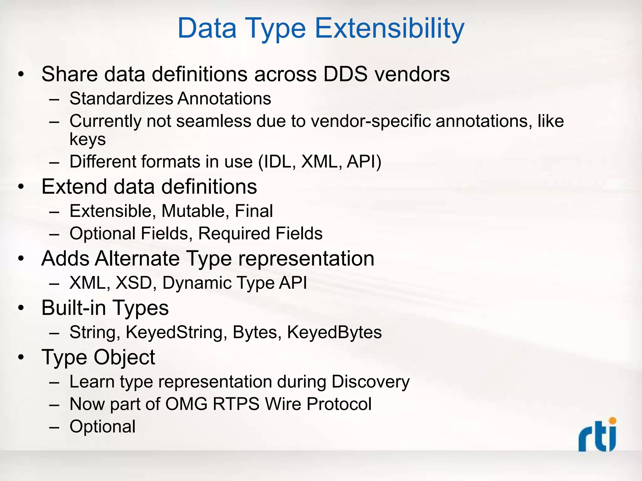 Data Type Extensibility
• Share data definitions across DDS vendors
– Standardizes Annotations
– Currently not seamless due to vendor-specific annotations, like
keys
– Different formats in use (IDL, XML, API)
• Extend data definitions
– Extensible, Mutable, Final
– Optional Fields, Required Fields
• Adds Alternate Type representation
– XML, XSD, Dynamic Type API
• Built-in Types
– String, KeyedString, Bytes, KeyedBytes
• Type Object
– Learn type representation during Discovery
– Now part of OMG RTPS Wire Protocol
– Optional
 