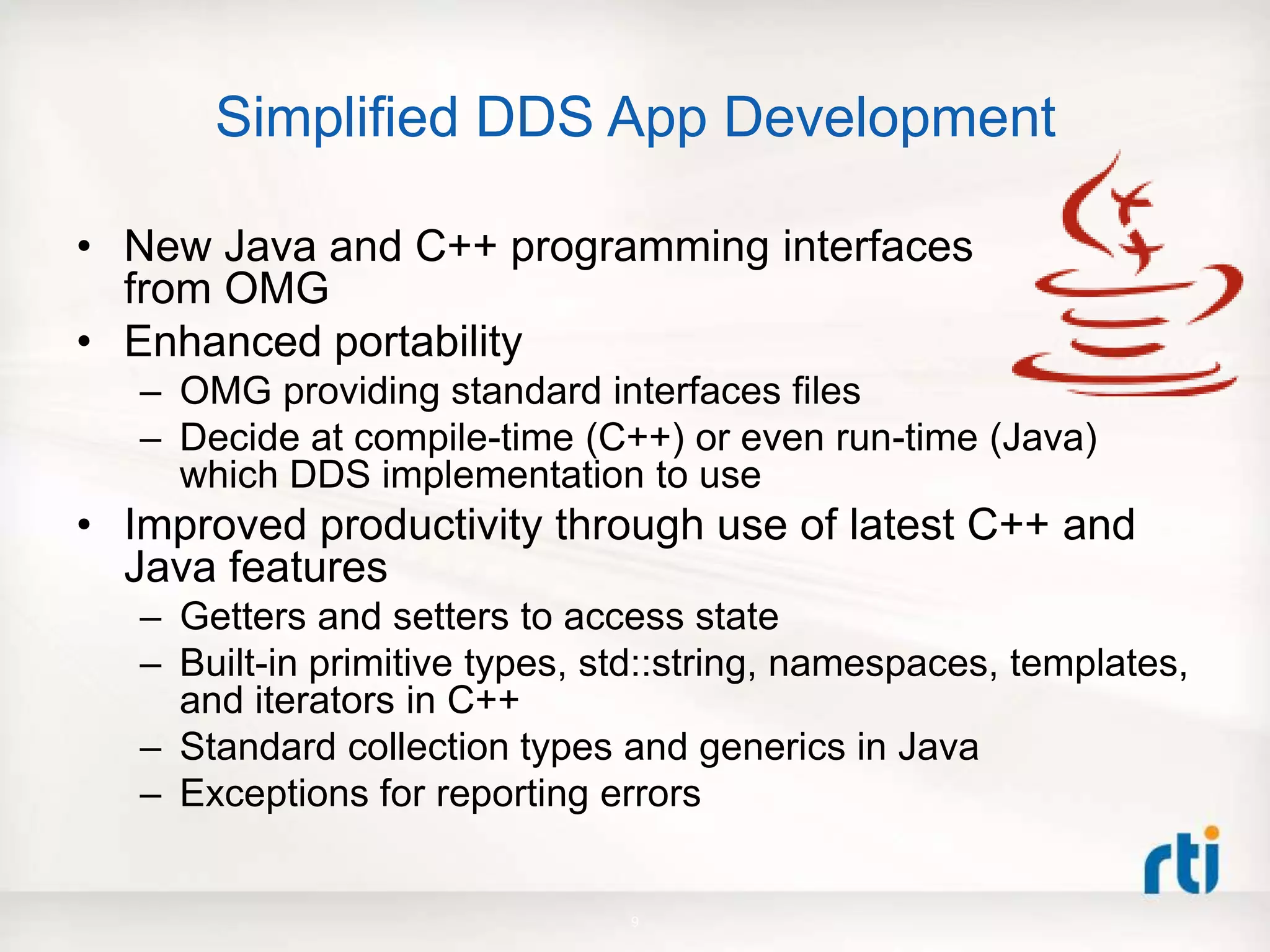 Simplified DDS App Development
• New Java and C++ programming interfaces
from OMG
• Enhanced portability
– OMG providing standard interfaces files
– Decide at compile-time (C++) or even run-time (Java)
which DDS implementation to use
• Improved productivity through use of latest C++ and
Java features
– Getters and setters to access state
– Built-in primitive types, std::string, namespaces, templates,
and iterators in C++
– Standard collection types and generics in Java
– Exceptions for reporting errors
9
 