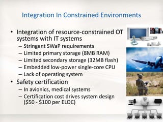 Integration In Constrained Environments
• Integration of resource-constrained OT
systems with IT systems
– Stringent SWaP requirements
– Limited primary storage (8MB RAM)
– Limited secondary storage (32MB flash)
– Embedded low-power single-core CPU
– Lack of operating system
• Safety certification
– In avionics, medical systems
– Certification cost drives system design
($50 - $100 per ELOC)
24
 