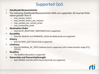 Supported QoS
• DataReaderResourceLimits
• The following DataReaderResourceLimits fields are supported. All must be finite
values greater than 0.
– max_remote_writers
– max_remote_writers_per_instance
– max_samples_per_remote_writer
– max_outstanding_reads
• Destination Order
– Only the BY_RECEPTION_TIMESTAMP kind is supported.
• Durability
– Only the VOLATILE and TRANSIENT_LOCAL Durability kinds are supported.
• History
– Only the KEEP_LAST History kind is supported.
• Liveliness
– Only the MANUAL_BY_TOPIC Liveliness kind is supported, with a lease duration range of [1,
infinite].
• Deadline
– The Deadline Qos policy is supported.
• Ownership and OwnershipStrength
– Both SHARED and EXCLUSIVE Ownership kinds are supported.
 