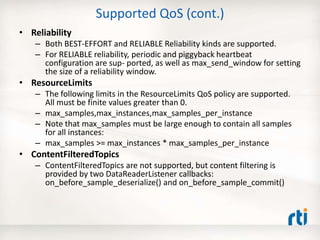 Supported QoS (cont.)
• Reliability
– Both BEST-EFFORT and RELIABLE Reliability kinds are supported.
– For RELIABLE reliability, periodic and piggyback heartbeat
configuration are sup- ported, as well as max_send_window for setting
the size of a reliability window.
• ResourceLimits
– The following limits in the ResourceLimits QoS policy are supported.
All must be finite values greater than 0.
– max_samples,max_instances,max_samples_per_instance
– Note that max_samples must be large enough to contain all samples
for all instances:
– max_samples >= max_instances * max_samples_per_instance
• ContentFilteredTopics
– ContentFilteredTopics are not supported, but content filtering is
provided by two DataReaderListener callbacks:
on_before_sample_deserialize() and on_before_sample_commit()
 
