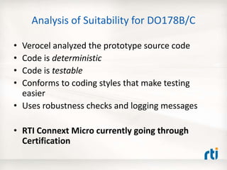 Analysis of Suitability for DO178B/C
• Verocel analyzed the prototype source code
• Code is deterministic
• Code is testable
• Conforms to coding styles that make testing
easier
• Uses robustness checks and logging messages
• RTI Connext Micro currently going through
Certification
 