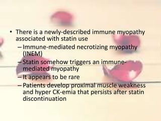 • There is a newly-described immune myopathy
associated with statin use
– Immune-mediated necrotizing myopathy
(INEM)
– Statin somehow triggers an immune-
mediated myopathy
– It appears to be rare
– Patients develop proximal muscle weakness
and hyper CK-emia that persists after statin
discontinuation
 