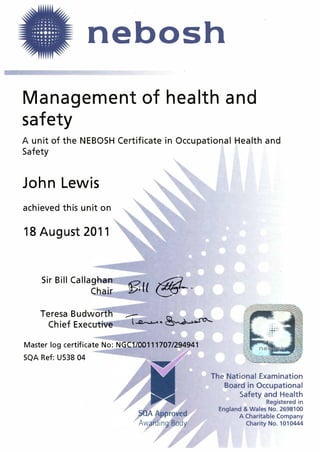 . ; ...·.. .
. . ..... . .
. �··......... ..........•••••••••••.....•...... . . ........
·· �···�:· nebosh·..
Management of health and
safety
A unit of the NEBOSH Certificate in Occupational Health and
Safety
John Lewis
achieved this unit on
18 August 2011
Sir Bill Calla�l:laa
Cha�r
Teresa Budworth
Chief Execative
�(( @-:;-
Master log certificate No: NGCl/00111707/294941
SQA Ref: U538 04
The National Examination
Board in Occupational
Safety and Health
Registered in
England & Wales No. 2698100
A Charitable Company
Charity No. 1010444
 