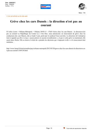 Grève chez les cars Dunois : la direction n'est pas au
courant
Fil infos Loiret > Orléans-Métropole > Orléans 30/05/13 - 17h43 Grève chez les cars Dunois : la direction n'est
pas au courant La République du Centre Lu 2 fois Hier, nous annoncions un mouvement de grève chez les
conducteurs des cars Dunois, dès ce lundi 3 juin, porté par le syndicat Force ouvrière. La direction de l´entreprise
tient à signaler qu´elle n´a reçu « aucun préavis ni aucune revendication », et que si cette grève se maintenait, elle
serait donc illicite. Elle se réserve le droit de « prendre les décisions qui s´imposent à elle » si le mouvement était
maintenu. .
http://www.larep.fr/loiret/actualite/pays/orleans-metropole/2013/05/30/greve-chez-les-cars-dunois-la-direction-n-es
t-pas-au-courant-1569156.html
Tous droits de reproduction réservés
Mots : 116
Date : 30/05/2013
Pays : FRANCE
Surface : 17 %
> Lire cet article sur le site web
Page 15
 