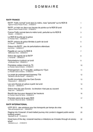 RATP FRANCE
1RATP: "trafic normal" lundi dans le métro, mais "perturbé" sur le RER B
Agence France Presse Fil Eco .- 31/05/2013
2RATP: un train sur deux aux heures de pointe sur le RER B lundi
Agence France Presse Fil Eco .- 01/06/2013
3France-Trafic normal dans le métro lundi, perturbé sur le RER B
Reuters .- 01/06/2013
4Le RER B touché par la grève
Le Parisien Paris .- 03/06/2013
5RATP: préavis de grève illimitée à partir de lundi
La Tribune .- 03/06/2013
6Grève à la RATP : peu de perturbations attendues
Les Echos .- 03/06/2013
7Pagaille en vue sur le RER B
Metronews Paris .- 03/06/2013
8Grève des agents de la RATP
L' Humanité .- 03/06/2013
9Perturbations à prévoir ce lundi
20 Minutes Paris .- 03/06/2013
10Premières visites à bord du T5
Le Parisien Seine St Denis .- 01/06/2013
11Prolongement du T1:enquête publique le 17juin
Le Parisien Seine St Denis .- 01/06/2013
12Le projet de prolongement tramway T3b
Décideurs d'Île-de-France .- 03/06/2013
13Conflit minoritaire chez les Cars Dunois
Orleansinfo.fr .- 29/05/2013
14Les cars Dunois en grève à partir de lundi
larep.com .- 29/05/2013
15Grève chez les cars Dunois : la direction n'est pas au courant
larep.com .- 30/05/2013
16Bientôt des bus pour desservir les hauteurs
Le Parisien Hauts De Seine .- 03/06/2013
17Première pierre de la gare RER
Le Parisien Hauts De Seine .- 03/06/2013
RATP INTERNATIONAL
18UITP 2013 : des solutions pour les transports par temps de crise
Ville-rail-transports.com .- 30/05/2013
20Digging into Crossrail: A hard-hatted journey into London‘s biggest public-sector
building project
Spectator.co.uk .- 01/06/2013
22Great bore of the day: crossrail reaches a milestone as it breaks through at canary
wharf
Standard.co.uk .- 31/05/2013
 