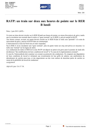 RATP: un train sur deux aux heures de pointe sur le RER
B lundi
Paris, 1 juin 2013 (AFP) -
Un train sur deux devrait circuler sur le RER B lundi aux heures de pointe, en raison d'un préavis de grève, tandis
que la circulation sera normale dans le métro et "quasi normale" sur le RER A, prévoit samedi la RATP.
Aux heures creuses, un train sur quatre devrait circuler sur le RER B dont le trafic sera "perturbé" à la suite du
mouvement de grève, précise la RATP dans un communiqué.
L'interconnexion à Gare du Nord sera en outre suspendue.
Sur le RER A où la circulation sera "quasi normale", plus de quatre trains sur cinq sont prévus en moyenne. Le
trafic sera "normal" sur les lignes de métro.
Les conducteurs de métro et RER de la zone RATP ont déposé un préavis de grève pour la journée de lundi afin
de dénoncer "des modifications de leurs conditions de travail" et "la casse de la réglementation existante".
Ce jour-là, l'intersyndicale doit examiner un avenant au protocole des conducteurs. Ils craignent une dégradation
de leurs conditions de travail et réclament une revalorisation de leur grille de salaires, une amélioration du
déroulement de carrière pour tous, et des négociations sur des vrais métiers de deuxième partie de carrière en
raison de la pénibilité du travail de conducteur.
cca/jg/nm/al
Afp le 01 juin 13 à 17 34.
TX-PAR-DSN04
Tous droits de reproduction réservés
Mots : 235
Date : 01/06/2013
Pays : FRANCE
Edition : Fil Eco
Périodicité : Quotidien
Surface : 35 %
Page 2
 