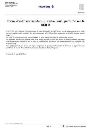 France-Trafic normal dans le métro lundi, perturbé sur le
RER B
PARIS, 1er juin (Reuters) - Le mouvement de grève de lundi à la RATP n'aura pas de conséquences sur le trafic
du métro parisien mais entraînera des perturbations sur le RER francilien, notamment la ligne B, annonce samedi
la RATP.
Le trafic du métro sera normal et celui du RER A quasi normal avec plus de quatre trains sur cinq.
En revanche, le trafic sera perturbé sur le RER B avec un train sur deux aux heures de pointe et un train sur quatre
aux heures creuses, indique la RATP dans un communiqué, qui précise que l'interconnexion sera supendue à la
Gare du Nord.
Les syndicats CGT, FO et Sud ont déposé un préavis de grève pour lundi afin de dénoncer la dégradation des
conditions de travail des conducteurs du métro et du RER. (Patrick Vignal)
Reuters le 01 juin 13 à 17 21.
tag:reuters.com,0000:newsml_L5N0ED0FQ:171214745
Tous droits de reproduction réservés
Mots : 155
Date : 01/06/2013
Pays : ROYAUME-UNI
Périodicité : Quotidien
Surface : 23 %
Page 3
 