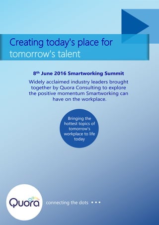 Creating today's place for
tomorrow's talent
connecting the dots
8th June 2016 Smartworking Summit
Widely acclaimed industry leaders brought
together by Quora Consulting to explore
the positive momentum Smartworking can
have on the workplace.
Bringing the
hottest topics of
tomorrow's
workplace to life
today
 