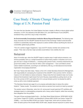 Case Study: Climate Change Takes Center
Stage at U.N. Pension Fund
For more than two decades, the United Nations has been a leader in efforts to reduce global carbon
emissions. In 2014, the stewards of the $54 billion U.N. Joint Staff Pension Fund (UNJSPF)
wondered if they could find a way to help in that effort.
An Environmentally Conscientious Institution Moves Beyond Divestment: The following case
study chronicles how the UNJSPF backed the launch of two Exchange Traded Funds that allow
investors to substantially reduce their exposure to carbon emitters without sacrificing the returns of
a diversified, global equity portfolio.
“The U.N. wanted a bigger megaphone,” says one ETF industry member who worked on the
project. “Their view is that two major providers would deliver more visibility than one.”
Background
About 18 months ago, when the UNJSPF began to explore ways it might reduce emissions, one
obvious possibility came up: outright divestment of carbon-heavy assets in industries such as oil,
gas and coal. A range of institutions — including public pension funds, university endowments and
government entities, with more than $1 trillion under management — have committed to divest
carbon-related investments, according to an estimate by 350.org, an international environmental
organization encouraging divestment.
But Yukio Takasu had other ideas. Takasu is the U.N.’s Under-Secretary-General for Management,
with responsibility for overseeing the investment of the UNJSPF in the summer of 2014. Amidst a
massive U.N.-led initiative to reduce emissions, Takasu knew the fund needed to lead, but he also
believed that divestment might breach the fund’s fiduciary responsibility by putting returns at risk.
So in the summer of 2014, just before the U.N.’s annual climate summit, he directed his staff to
come up with a more moderate approach.
“The Secretary General was eager for us to propose actionable ideas to reduce the carbon
footprint,” Takasu recalls. “He wanted to know what our pension fund could do to lead by example.”
The solution came in December, when the U.N. announced it would seed two ETF portfolios with
strategies based on underweighting companies with a heavy carbon footprint, rather than excluding
them altogether from the portfolio.
The goal of those exchange-traded funds — the State Street Global Advisors’ SPDR MSCI ACWI
Low Carbon Target ETF (LOWC), and BlackRock’s iShares MSCI ACWI Low Carbon Target ETF
(CRBN) — is to track the MSCI ACWI Low Carbon Target Index, which aims to produce returns
within 30 basis points of the broader MSCI ACWI index, despite reduced exposure to carbon heavy
 