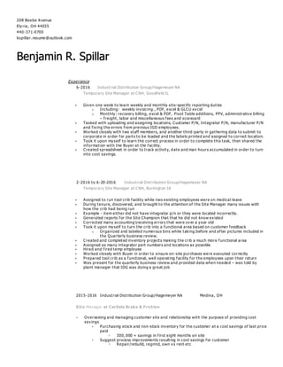 208 Beebe Avenue
Elyria, OH 44035
440-371-0700
bspillar. resume@outlook.com
Benjamin R. Spillar
Experience
6-2016 Industrial Distribution Group/Hagemeyer NA
Temporary Site Manager at CNH, Goodfield IL
 Given one week to learn weekly and monthly site-specific reporting duties
o Including: weekly invoicing:, PDF, excel & GLCU excel
o Monthly: recovery billing, excel & PDF, Pivot Table additions, PPV, administrative billing
– freight, labor and miscellaneous fees and scorecard
 Tasked with uploading and assigning locations, Customer P/N, Integrator P/N, manufacturer P/N
and fixing the errors from previous IGD employees.
 Worked closely with two staff members, and another third -party in gathering data to submit to
corporate in order for parts to be loaded and the labels printed and assigned to correct location.
 Took it upon myself to learn the correct process in order to complete this task, then shared the
information with the Buyer at the facility.
 Created spreadsheet in order to track activity, d ate and man hours accumulated in order to turn
into cost savings.
2-2016 to 6-20-2016 Industrial Distribution Group/Hagemeyer NA
Temporary Site Manager at CNH, Burlington IA
 Assigned to run tool crib facility while two existing employees were on medical leave
 During tenure, discovered, and brought to the attention of the Site Manager many issues with
how the crib had being run
 Example - item either did not have integrator p/n or they were located incorrectly.
 Generated reports for the Site Champion that that he did not know existed
 Corrected many accountingreceiving errors that were over a year old
 Took it upon myself to turn the crib into a functional area based on customer feedback
o Organized and labeled numerous bins while taking before and after pictures included in
the Quarterly business review.
 Created and completed inventory projects making the crib a much more functional area
 Assigned as many integrator part numbers and locations as possible
 Hired and fired temp employee
 Worked closely with Buyer in order to ensure on-site purchases were executed correctly
 Prepared tool crib as a functional, well operating facility for the employees upon their return
 Was present for the quarterly business review and provided data when needed – was told by
plant manager that IDG was doing a great job
2015-2016 Industrial Distribution Group/Hagemeyer NA Medina, OH
Site Manager at Carlisle Brake & Friction
 Overseeing and managing customer site and relationship with the purpose of providing cost
savings
 Purchasing stock and non-stock inventory for the customer at a cost savings of last price
paid
 300, 000 + savings in first eight months on site
 Suggest process improvements resulting in cost savings for customer
 Repair/rebuild, regrind, own vs rent etc
 