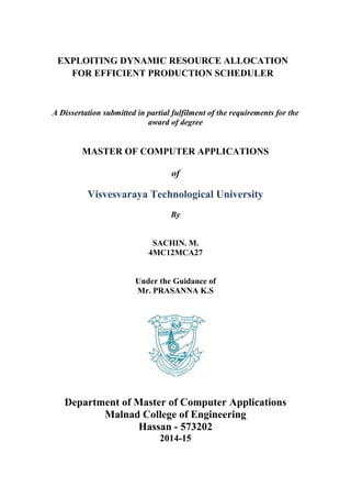 EXPLOITING DYNAMIC RESOURCE ALLOCATION
FOR EFFICIENT PRODUCTION SCHEDULER
A Dissertation submitted in partial fulfilment of the requirements for the
award of degree
MASTER OF COMPUTER APPLICATIONS
of
Visvesvaraya Technological University
By
SACHIN. M.
4MC12MCA27
Under the Guidance of
Mr. PRASANNA K.S
Department of Master of Computer Applications
Malnad College of Engineering
Hassan - 573202
2014-15
 