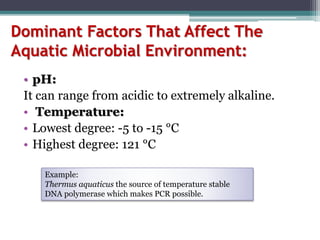Dominant Factors That Affect The
Aquatic Microbial Environment:
• pH:
It can range from acidic to extremely alkaline.
• Temperature:
• Lowest degree: -5 to -15 °C
• Highest degree: 121 °C
Example:
Thermus aquaticus the source of temperature stable
DNA polymerase which makes PCR possible.
 