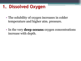1. Dissolved Oxygen
• The solubility of oxygen increases in colder
temperature and higher atm. pressure.
• In the very deep oceans oxygen concentrations
increase with depth.
 