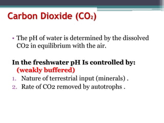 Carbon Dioxide (CO2)
• The pH of water is determined by the dissolved
CO2 in equilibrium with the air.
In the freshwater pH Is controlled by:
(weakly buffered)
1. Nature of terrestrial input (minerals) .
2. Rate of CO2 removed by autotrophs .
 
